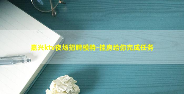 嘉兴ktv夜场招聘模特-挂房给你完成任务